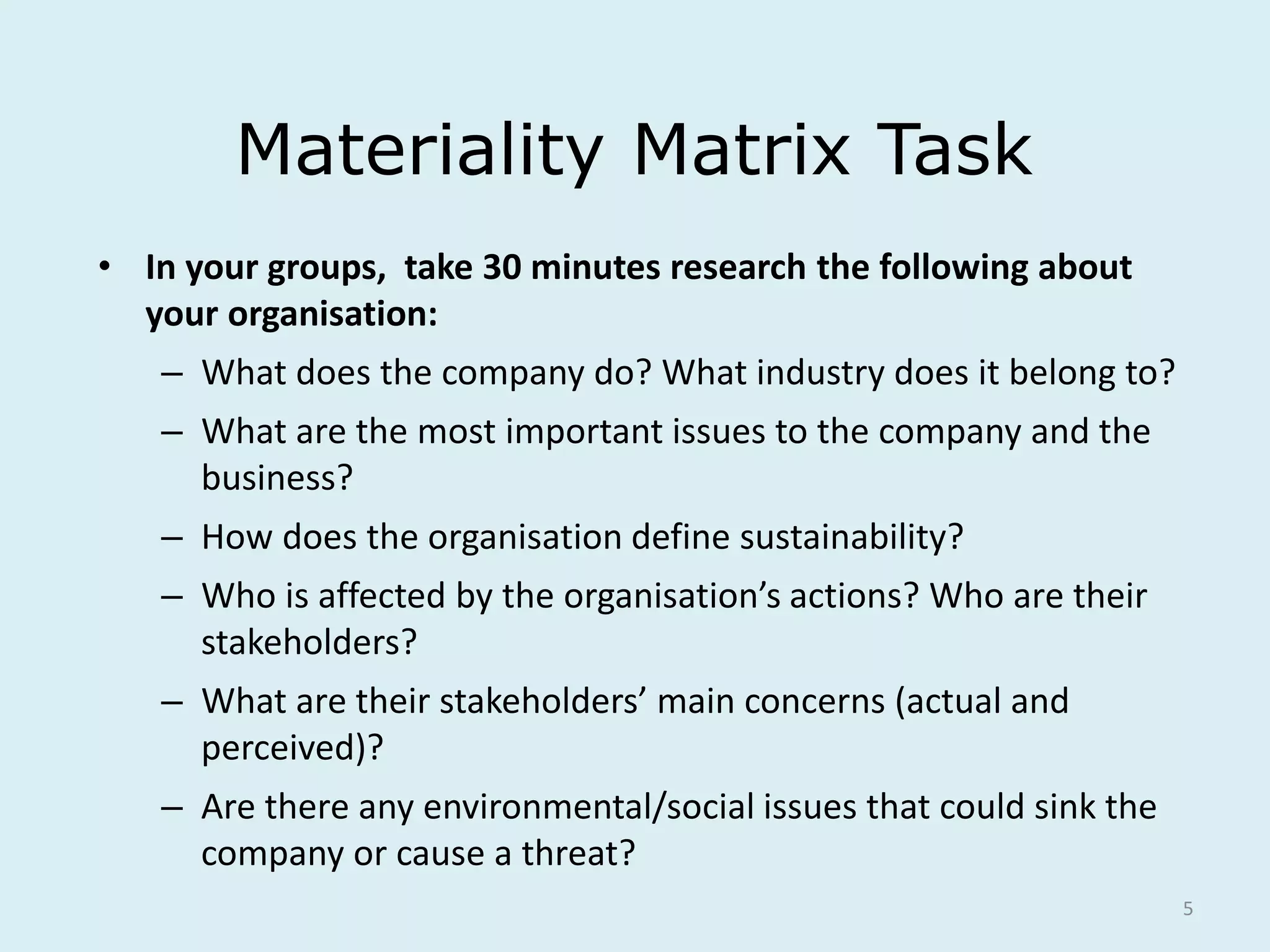 5
Materiality Matrix Task
• In your groups, take 30 minutes research the following about
your organisation:
– What does the company do? What industry does it belong to?
– What are the most important issues to the company and the
business?
– How does the organisation define sustainability?
– Who is affected by the organisation’s actions? Who are their
stakeholders?
– What are their stakeholders’ main concerns (actual and
perceived)?
– Are there any environmental/social issues that could sink the
company or cause a threat?
 