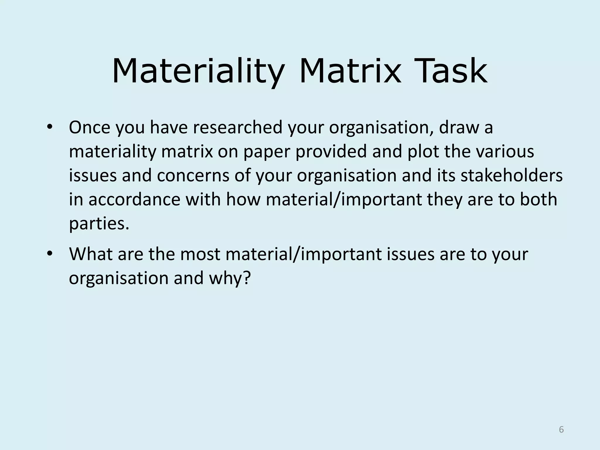 6
Materiality Matrix Task
• Once you have researched your organisation, draw a
materiality matrix on paper provided and plot the various
issues and concerns of your organisation and its stakeholders
in accordance with how material/important they are to both
parties.
• What are the most material/important issues are to your
organisation and why?
 