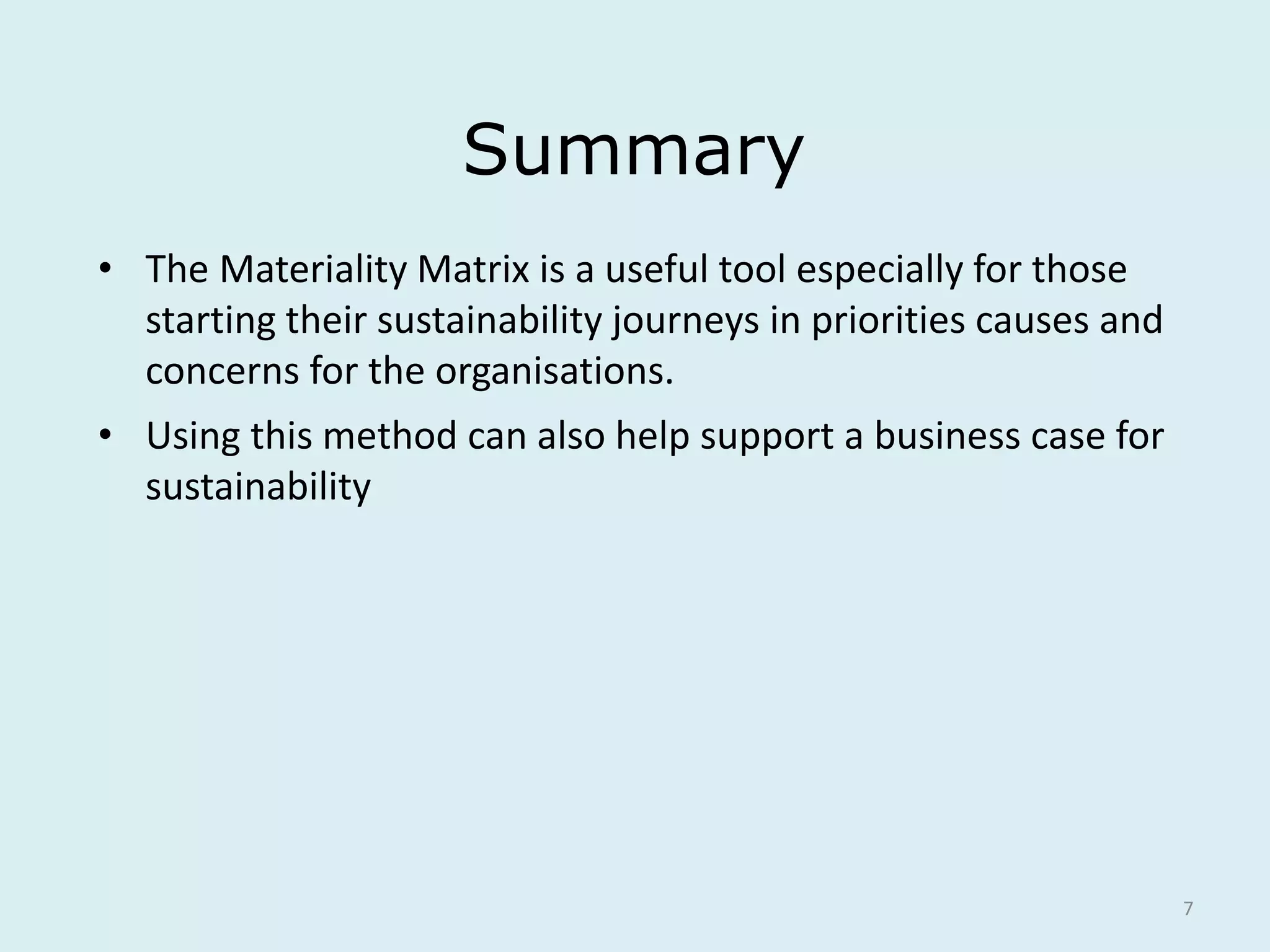 7
Summary
• The Materiality Matrix is a useful tool especially for those
starting their sustainability journeys in priorities causes and
concerns for the organisations.
• Using this method can also help support a business case for
sustainability
 