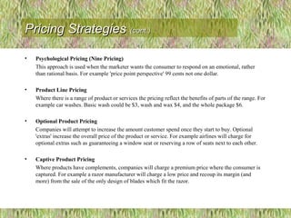 • Psychological Pricing (Nine Pricing)
This approach is used when the marketer wants the consumer to respond on an emotional, rather
than rational basis. For example 'price point perspective' 99 cents not one dollar.
• Product Line Pricing
Where there is a range of product or services the pricing reflect the benefits of parts of the range. For
example car washes. Basic wash could be $3, wash and wax $4, and the whole package $6.
• Optional Product Pricing
Companies will attempt to increase the amount customer spend once they start to buy. Optional
'extras' increase the overall price of the product or service. For example airlines will charge for
optional extras such as guaranteeing a window seat or reserving a row of seats next to each other.
• Captive Product Pricing
Where products have complements, companies will charge a premium price where the consumer is
captured. For example a razor manufacturer will charge a low price and recoup its margin (and
more) from the sale of the only design of blades which fit the razor.
Pricing StrategiesPricing Strategies (cont.)(cont.)
 