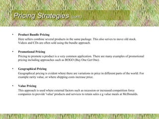 • Product Bundle Pricing
Here sellers combine several products in the same package. This also serves to move old stock.
Videos and CDs are often sold using the bundle approach.
• Promotional Pricing
Pricing to promote a product is a very common application. There are many examples of promotional
pricing including approaches such as BOGO (Buy One Get One).
• Geographical Pricing
Geographical pricing is evident where there are variations in price in different parts of the world. For
example rarity value, or where shipping costs increase price.
• Value Pricing
This approach is used where external factors such as recession or increased competition force
companies to provide 'value' products and services to retain sales e.g value meals at McDonalds.
Pricing StrategiesPricing Strategies (cont.)(cont.)
 