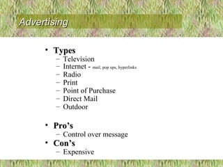• TypesTypes
– Television
– Internet - mail, pop ups, hyperlinks
– Radio
– Print
– Point of Purchase
– Direct Mail
– Outdoor
• Pro’sPro’s
– Control over message
• Con’sCon’s
– Expensive
AdvertisingAdvertising
 