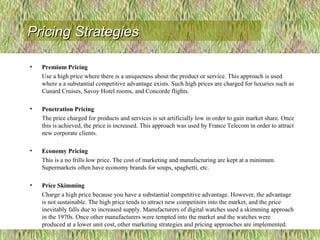 • Premium Pricing
Use a high price where there is a uniqueness about the product or service. This approach is used
where a a substantial competitive advantage exists. Such high prices are charged for luxuries such as
Cunard Cruises, Savoy Hotel rooms, and Concorde flights.
• Penetration Pricing
The price charged for products and services is set artificially low in order to gain market share. Once
this is achieved, the price is increased. This approach was used by France Telecom in order to attract
new corporate clients.
• Economy Pricing
This is a no frills low price. The cost of marketing and manufacturing are kept at a minimum.
Supermarkets often have economy brands for soups, spaghetti, etc.
• Price Skimming
Charge a high price because you have a substantial competitive advantage. However, the advantage
is not sustainable. The high price tends to attract new competitors into the market, and the price
inevitably falls due to increased supply. Manufacturers of digital watches used a skimming approach
in the 1970s. Once other manufacturers were tempted into the market and the watches were
produced at a lower unit cost, other marketing strategies and pricing approaches are implemented.
Pricing StrategiesPricing Strategies
 