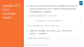 1029/08/18 | enricobaracaglia@gmail.com
Handle HTC
Vive
controller
inputs
if (Controller.GetAxis() != Vector2.zero)
{
controller_axis = Controller.GetAxis();
}
else { controller_axis = new Vector2(0, 0); }
4) Now, you have access to the controller and you can
easily read out the input. Add the following inside
the Update() method:
5) Add the variable controller_axis before the
Awake( ) method
public Vector2 controller_axis;
 