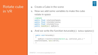 1229/08/18 | enricobaracaglia@gmail.com
Rotate cube
in VR
6) Create a Cube in the scene
7) Now we add some variables to make the cube
rotate in space
//ROTATE
public float rotationalSpeed;
public float rotateHorizonta;
public float rotateVertica;
public GameObject myObject;
8) And we write the function RotateObj() below Update()
public void RotateObj()
{
myObject.transform.Rotate(Vector3.up, controller_axis.x *
rotationalSpeed, Space.World);
}
 
