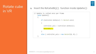 1329/08/18 | enricobaracaglia@gmail.com
Rotate cube
in VR
9) Insert the RotateObj() function inside Update()
// Update is called once per frame
void Update()
{
if (Controller.GetAxis() != Vector2.zero)
{
controller_axis = Controller.GetAxis();
RotateObj();
}
else { controller_axis = new Vector2(0, 0); }
}
 