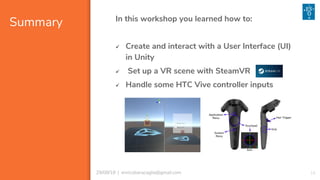 Summary
16
In this workshop you learned how to:
✓ Create and interact with a User Interface (UI)
in Unity
✓ Set up a VR scene with SteamVR
✓ Handle some HTC Vive controller inputs
29/08/18 | enricobaracaglia@gmail.com
 