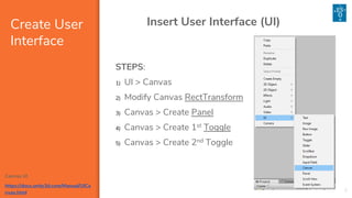 Canvas UI
https://docs.unity3d.com/Manual/UICa
nvas.html
Create User
Interface
3
Insert User Interface (UI)
STEPS:
1) UI > Canvas
2) Modify Canvas RectTransform
3) Canvas > Create Panel
4) Canvas > Create 1st Toggle
5) Canvas > Create 2nd Toggle
 