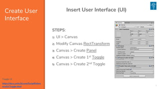 Create User
Interface
4
Insert User Interface (UI)
STEPS:
1) UI > Canvas
2) Modify Canvas RectTransform
3) Canvas > Create Panel
4) Canvas > Create 1st Toggle
5) Canvas > Create 2nd Toggle
Toggle UI
https://docs.unity3d.com/ScriptRefere
nce/UI.Toggle.html
 