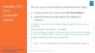 829/08/18 | enricobaracaglia@gmail.com
Handle HTC
Vive
controller
inputs
We can access these inputs by following these steps:
// Create a reference to the object being tracked. In this case, a
controller.
private SteamVR_TrackedObject trackedObj;
// Create a Device property to provide easy access to the controller.
It uses the tracked object’s index to return the controller’s input.
private SteamVR_Controller.Device Controller
{
get { return SteamVR_Controller.Input((int)trackedObj.index) ;}
}
1) Create a new C# script called VR_MoveObject
2) Add the following right above the Update()
method:
HTC Vive tutorial for Unity
https://www.raywenderlich.com/792-
htc-vive-tutorial-for-unity
 