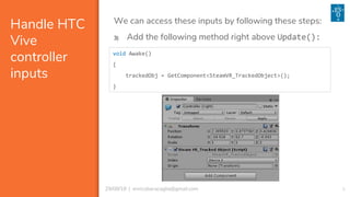 929/08/18 | enricobaracaglia@gmail.com
Handle HTC
Vive
controller
inputs
We can access these inputs by following these steps:
void Awake()
{
trackedObj = GetComponent<SteamVR_TrackedObject>();
}
3) Add the following method right above Update():
 