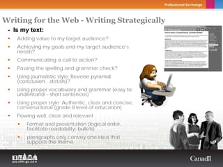Writing for the Web - Writing Strategically
 - Is my text:                           Copyright Thierry Arsenault


    Adding value to my target audience?
    Achieving my goals and my target audience’s
    needs?
    Communicating a call to action?
    Passing the spelling and grammar check?
    Using journalistic style: Reverse pyramid
    (conclusion…details)?
    Using proper vocabulary and grammar (easy to
    understand – short sentences)
    Using proper style: Authentic, clear and concise,
    conversational (grade 8 level of education)
    Flowing well, clear and relevant
        Format and presentation (logical order,
        facilitate readability: bullets)
        paragraphs only convey one idea that
        supports the theme
 