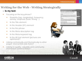 Writing for the Web - Writing Strategically
 - Is my text:                           Copyright Thierry Arsenault



    Focusing on the key phrase?
        Proximity (top +beginning), frequency,
        density, emphasis (bold, strong…)
        In the Title element
        In the Header (H1) element
        In the first phrase
        In the Meta description tag
        In the Meta keyword tag
        In the Alt text element (pictures are
        optimized)?
    Linking contextually and thematically to other
    pages’ internal links (link from)?
    Linking to quality, valuable and community
    information (external links)?
 