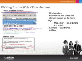 Writing for the Web - Title element
 Top of browser window
                                                                           • 60 characters
                                                                           • Brand at the end of the title
                                                                             element except for the home
                                                                           page
                                                                                • Use either -, | or @ before
 Result page on Google                                                             the brand
                                                                           • Keyword / Page theme
                                                                           • A.I.D.A.
                                                                    Copyright Thierry Arsenault



 Source code
  <!DOCTYPE HTML PUBLIC "-//W3C//DTD HTML 4.01
  Transitional//EN">
  <html><!-- InstanceBegin template="/Templates/f_vmcPageLM.dwt"
  codeOutsideHTMLIsLocked="false" -->
  <head>
  <!-- InstanceBeginEditable name="doctitle" -->
  <title>@Boutiques du Mus&eacute;e virtuel du Canada - Magasinez
  dans les boutiques des mus&eacute;es canadiens</title>
  <!-- InstanceEndEditable -->
 