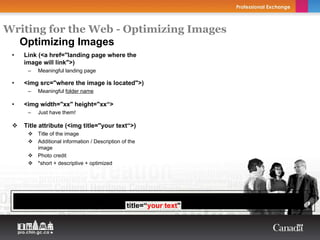 Writing for the Web - Optimizing Images
  Optimizing Images
 •     Link (<a href="landing page where the
       image will link">)
        –   Meaningful landing page

 •     <img src="where the image is located">)
        –   Meaningful folder name

 •     <img width="xx" height="xx“>
        –   Just have them!

       Title attribute (<img title="your text“>)
            Title of the image
            Additional information / Description of the
            image
            Photo credit
            *short + descriptive + optimized




     <a href=“your landing page where the image will link"><img src=“where the image is
     located" width=“xx" height=“xx" title=“your text" alt=“your text"></a>
 