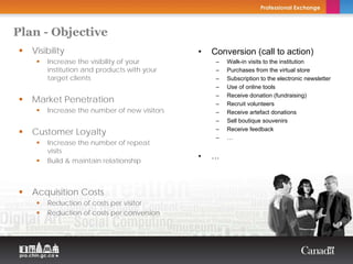 Plan - Objective
   Visibility                                               •   Conversion (call to action)
       Increase the visibility of your                           –   Walk-in visits to the institution
       institution and products with your                        –   Purchases from the virtual store
       target clients                                            –   Subscription to the electronic newsletter
                              Copyright Thierry Arsenault        –   Use of online tools
                                                                 –   Receive donation (fundraising)
   Market Penetration                                            –   Recruit volunteers
       Increase the number of new visitors                       –   Receive artefact donations
                                                                 –   Sell boutique souvenirs

   Customer Loyalty                                              –   Receive feedback
                                                                 –   …
       Increase the number of repeat
       visits
                                                            •   …
       Build & maintain relationship



   Acquisition Costs
       Reduction of costs per visitor
       Reduction of costs per conversion
 