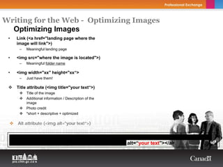 Writing for the Web - Optimizing Images
  Optimizing Images
 •     Link (<a href="landing page where the
       image will link">)
        –   Meaningful landing page

 •     <img src="where the image is located">)
        –   Meaningful folder name

 •     <img width="xx" height="xx“>
        –   Just have them!

       Title attribute (<img title="your text“>)
            Title of the image
            Additional information / Description of the
            image
            Photo credit
            *short + descriptive + optimized

        Alt attribute (<img alt="your text“>)


     <a href=“your landing page where the image will link"><img src=“where the image is
     located" width=“xx" height=“xx" title=“your text" alt=“your text"></a>
 
