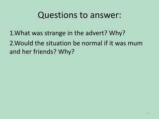 Questions to answer:
1.What was strange in the advert? Why?
2.Would the situation be normal if it was mum
and her friends? Why?

17

 
