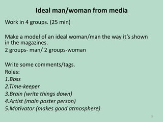 Ideal man/woman from media
Work in 4 groups. (25 min)
Make a model of an ideal woman/man the way it’s shown
in the magazines.
2 groups- man/ 2 groups-woman
Write some comments/tags.
Roles:
1.Boss
2.Time-keeper
3.Brain (write things down)
4.Artist (main poster person)
5.Motivator (makes good atmosphere)
23

 