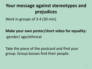 Your message against stereotypes and
prejudices
Work in groups of 3-4 (30 min)
Make your own poster/short video for equality:
-gender/ age/ethnical
Take the piece of the postcard and find your
group. Group bosses find their people.
26

 