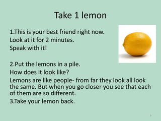 Take 1 lemon
1.This is your best friend right now.
Look at it for 2 minutes.
Speak with it!
2.Put the lemons in a pile.
How does it look like?
Lemons are like people- from far they look all look
the same. But when you go closer you see that each
of them are so different.
3.Take your lemon back.
3

 