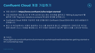 C O N F I D E N T I A L 15
Conﬂuent Cloud 계정 가입하기
● 계정 생성하기: https://www.conﬂuent.io/ko-kr/get-started/
● 가입 완료하면 계정 로그인 후 우측 상단에 있는 메뉴 아이콘을 클릭하고 "Billing & payment"를
클릭한 다음 "Payment details & contacts"에 결제 정보를 입력합니다.
● Conﬂuent Cloud 계정에 가입하면 처음 2개월 동안 Conﬂuent Cloud 명세서에서 최대 400달러가
공제됩니다.
● 참고: 이 워크샵에서는 비용이 발생하는 리소스를 생성하게 됩니다. 400달러의 크레딧으로 워크샵
중에 생성한 리소스 비용을 충당합니다. 추가 비용이 발생하지 않도록 "클러스터를 스핀다운"하세요.
랩 가이드:
https://github.com/conﬂuentinc/commercial-workshops/tree/master/series-getting-started-w
ith-cc/workshop-ksql
 