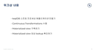 C O N F I D E N T I A L
워크샵 내용
16
- ksqlDB 스트림 프로세싱 애플리케이션 만들기
- Continuous Transformations 수행
- Materialized view 구축하기
- Materialized view 대상 lookup 확인하기
 