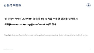 C O N F I D E N T I A L
인증샷 이벤트
18
맨 마지막 “Pull Queries” 챕터의 3번 항목을 수행한 결과를 캡처해서
메일(korea-marketing@conﬂuent.io)로 전송
https://github.com/conﬂuentinc/commercial-workshops/tree/master/series-getting-started-with-cc/workshop-ksql#pull-queries
 