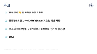 Copyright 2020, Conﬂuent, Inc. All rights reserved. This document may not be reproduced in any manner without the express written permission of Conﬂuent, Inc.
주제
2
❑ 환영 인사 👋 및 워크샵 관련 도움말
❑ 프레젠테이션: Conﬂuent ksqlDB 개요 및 이용 사례
❑ 워크샵: ksqlDB를 집중적으로 사용해보는 Hands-on Lab
❑ Q&A
 