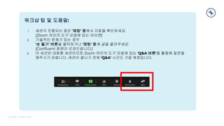 C O N F I D E N T I A L
3
워크샵 팁 및 도움말:
1. 세션이 진행되는 동안 '채팅' 창에서 지침을 확인하세요.
[Zoom 하단의 도구 모음에 있는 아이콘]
2. 기술적인 문제가 있는 경우
'손 들기' 버튼을 클릭하거나 '채팅' 창에 글을 올려주세요.
[Conﬂuent 팀원이 도와드립니다.]
3. 이 세션은 대화형 세션이므로 Zoom 하단의 도구 모음에 있는 'Q&A 버튼'을 활용해 질문을
해주시기 바랍니다. 세션이 끝나기 전에 'Q&A' 시간도 가질 예정입니다.
 