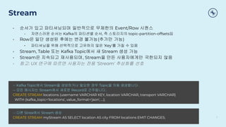 Stream
• 순서가 있고 파티셔닝되며 일반적으로 무제한의 Event/Row 시퀀스
• 자연스러운 순서는 Kafka의 파티션별 순서, 즉 스토리지의 topic-partition-offsets임
• Row은 일단 생성된 후에는 변경 불가능(추가만 가능)
• 파티셔닝을 위해 선택적으로 고유하지 않은 ‘Key'를 가질 수 있음
• Stream, Table 또는 Kafka Topic에서 새 Stream 생성 가능
• Stream은 지속되고 재사용되며, Stream을 만든 사용자에게만 국한되지 않음
• 참고: UX 연구에 따르면 사용자는 전용 ‘Stream' 추상화를 선호
7
-- Kafka Topic에서 Stream을 생성하거나 필요한 경우 Topic을 자동 생성합니다.
-- 모든 메시지는 Stream에서 새로운 Record로 간주됩니다.
CREATE STREAM locations (username VARCHAR KEY, location VARCHAR, transport VARCHAR)
WITH (kafka_topic='locations', value_format='json', ...);
-- 다른 Strea에서 Stream 생성
CREATE STREAM myStream AS SELECT location AS city FROM locations EMIT CHANGES;
 