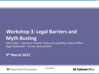 Workshop 3: Legal Barriers and
Myth Busting
Sally Collier – Executive Director, Policy and Capability, Cabinet Office
Roger Bickerstaff – Partner, Bird and Bird


9th March 2012

                                                                            1

                                     UNCLASSIFIED
 
