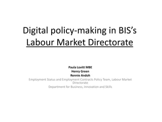 Digital policy-making in BIS’s
Labour Market Directorate
Paula Lovitt MBE
Henry Green
Rennie Andoh
Employment Status and Employment Contracts Policy Team, Labour Market
Directorate
Department for Business, Innovation and Skills
 