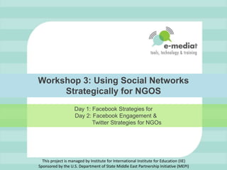 Workshop 3: Using Social Networks Strategically for NGOS   Day 1: Facebook Strategies for     Day 2: Facebook Engagement &                   Twitter Strategies for NGOs This project is managed by Institute for International Institute for Education (IIE)Sponsored by the U.S. Department of State Middle East Partnership Initiative (MEPI) 