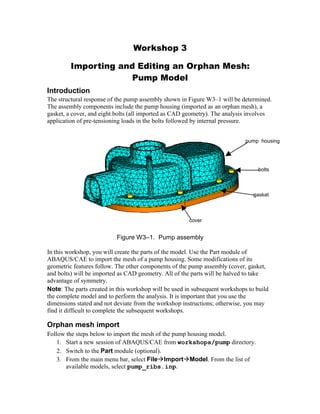 Workshop 3
Importing and Editing an Orphan Mesh:
Pump Model
Introduction
The structural response of the pump assembly shown in Figure W3–1 will be determined.
The assembly components include the pump housing (imported as an orphan mesh), a
gasket, a cover, and eight bolts (all imported as CAD geometry). The analysis involves
application of pre-tensioning loads in the bolts followed by internal pressure.
Figure W3–1. Pump assembly
In this workshop, you will create the parts of the model. Use the Part module of
ABAQUS/CAE to import the mesh of a pump housing. Some modifications of its
geometric features follow. The other components of the pump assembly (cover, gasket,
and bolts) will be imported as CAD geometry. All of the parts will be halved to take
advantage of symmetry.
Note: The parts created in this workshop will be used in subsequent workshops to build
the complete model and to perform the analysis. It is important that you use the
dimensions stated and not deviate from the workshop instructions; otherwise, you may
find it difficult to complete the subsequent workshops.
Orphan mesh import
Follow the steps below to import the mesh of the pump housing model.
1. Start a new session of ABAQUS/CAE from workshops/pump directory.
2. Switch to the Part module (optional).
3. From the main menu bar, select FileImportModel. From the list of
available models, select pump_ribs.inp.
pump housing
gasket
cover
bolts
 
