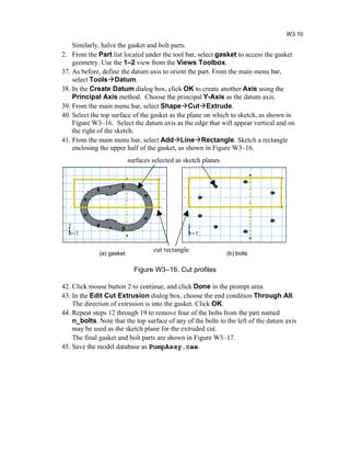 Similarly, halve the gasket and bolt parts.
2. From the Part list located under the tool bar, select gasket to access the gasket
geometry. Use the 1–2 view from the Views Toolbox.
37. As before, define the datum axis to orient the part. From the main menu bar,
select ToolsDatum.
38. In the Create Datum dialog box, click OK to create another Axis using the
Principal Axis method. Choose the principal Y-Axis as the datum axis.
39. From the main menu bar, select ShapeCutExtrude.
40. Select the top surface of the gasket as the plane on which to sketch, as shown in
Figure W3–16. Select the datum axis as the edge that will appear vertical and on
the right of the sketch.
41. From the main menu bar, select AddLineRectangle. Sketch a rectangle
enclosing the upper half of the gasket, as shown in Figure W3–16.
Figure W3–16. Cut profiles
42. Click mouse button 2 to continue, and click Done in the prompt area.
43. In the Edit Cut Extrusion dialog box, choose the end condition Through All.
The direction of extrusion is into the gasket. Click OK.
44. Repeat steps 12 through 19 to remove four of the bolts from the part named
n_bolts. Note that the top surface of any of the bolts to the left of the datum axis
may be used as the sketch plane for the extruded cut.
The final gasket and bolt parts are shown in Figure W3–17.
45. Save the model database as PumpAssy.cae.
W3.10
(a) gasket (b) bolts
surfaces selected as sketch planes
cut rectangle
 