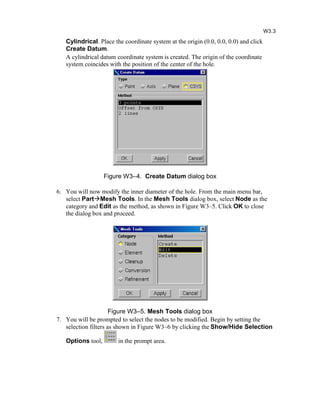 Cylindrical. Place the coordinate system at the origin (0.0, 0.0, 0.0) and click
Create Datum.
A cylindrical datum coordinate system is created. The origin of the coordinate
system coincides with the position of the center of the hole.
Figure W3–4. Create Datum dialog box
6. You will now modify the inner diameter of the hole. From the main menu bar,
select PartMesh Tools. In the Mesh Tools dialog box, select Node as the
category and Edit as the method, as shown in Figure W3–5. Click OK to close
the dialog box and proceed.
Figure W3–5. Mesh Tools dialog box
7. You will be prompted to select the nodes to be modified. Begin by setting the
selection filters as shown in Figure W3–6 by clicking the Show/Hide Selection
Options tool, in the prompt area.
W3.3
 