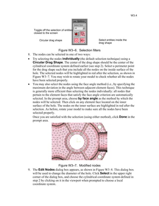 Figure W3–6. Selection filters
8. The nodes can be selected in one of two ways:
· Try selecting the nodes individually (the default selection technique) using a
Circular Drag Shape. The center of the drag shape should be the center of the
cylindrical coordinate system defined earlier (see step 2). Select a perimeter point
for the drag shape such that you include all the nodes on the inside surface of the
hole. The selected nodes will be highlighted in red after the selection, as shown in
Figure W3–7. You may wish to rotate your model to check whether all the nodes
have been selected properly.
· You may also select the nodes using the face angle method (i.e., by specifying the
maximum deviation in the angle between adjacent element faces). This technique
is generally more efficient than selecting the nodes individually: all nodes that
pertain to the element faces that satisfy the face angle criterion are automatically
selected. In the prompt area, choose by face angle as the method by which the
nodes will be selected. Then click on any element face located on the inner
surface of the hole. The nodes on the inner surface are highlighted in red after the
selection. As before, rotate your model to make sure all the nodes have been
selected properly.
Once you are satisfied with the selection (using either method), click Done in the
prompt area.
Figure W3–7. Modified nodes
9. The Edit Nodes dialog box appears, as shown in Figure W3–8. This dialog box
will be used to change the diameter of the hole. Click Select in the upper right
corner of the dialog box, and choose the cylindrical coordinate system defined in
step 2 by clicking on it in the viewport when prompted to choose a local
coordinate system.
Select entities inside the
drag shape
Circular drag shape
Toggle off the selection of entities
closest to the screen
W3.4
 
