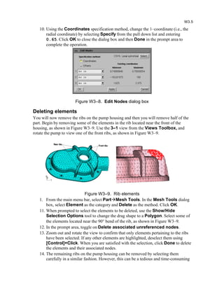 10. Using the Coordinates specification method, change the 1–coordinate (i.e., the
radial coordinate) by selecting Specify from the pull down list and entering
0.65. Click OK to close the dialog box and then Done in the prompt area to
complete the operation.
Figure W3–8. Edit Nodes dialog box
Deleting elements
You will now remove the ribs on the pump housing and then you will remove half of the
part. Begin by removing some of the elements in the rib located near the front of the
housing, as shown in Figure W3–9. Use the 3–1 view from the Views Toolbox, and
rotate the pump to view one of the front ribs, as shown in Figure W3–9.
Figure W3–9. Rib elements
1. From the main menu bar, select PartMesh Tools. In the Mesh Tools dialog
box, select Element as the category and Delete as the method. Click OK.
11. When prompted to select the elements to be deleted, use the Show/Hide
Selection Options tool to change the drag shape to a Polygon. Select some of
the elements located near the 90 bend of the rib, as shown in Figure W3–9.
12. In the prompt area, toggle on Delete associated unreferenced nodes.
13. Zoom out and rotate the view to confirm that only elements pertaining to the ribs
have been selected. If any other elements are highlighted, deselect them using
[Control]+Click. When you are satisfied with the selection, click Done to delete
the elements and their associated nodes.
14. The remaining ribs on the pump housing can be removed by selecting them
carefully in a similar fashion. However, this can be a tedious and time-consuming
W3.5
 