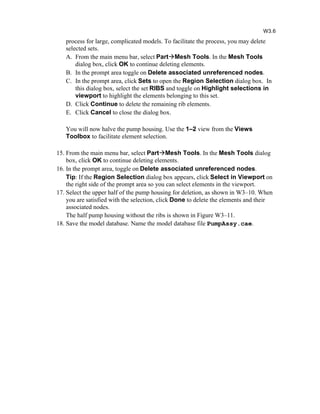 process for large, complicated models. To facilitate the process, you may delete
selected sets.
A. From the main menu bar, select PartMesh Tools. In the Mesh Tools
dialog box, click OK to continue deleting elements.
B. In the prompt area toggle on Delete associated unreferenced nodes.
C. In the prompt area, click Sets to open the Region Selection dialog box. In
this dialog box, select the set RIBS and toggle on Highlight selections in
viewport to highlight the elements belonging to this set.
D. Click Continue to delete the remaining rib elements.
E. Click Cancel to close the dialog box.
You will now halve the pump housing. Use the 1–2 view from the Views
Toolbox to facilitate element selection.
15. From the main menu bar, select PartMesh Tools. In the Mesh Tools dialog
box, click OK to continue deleting elements.
16. In the prompt area, toggle on Delete associated unreferenced nodes.
Tip: If the Region Selection dialog box appears, click Select in Viewport on
the right side of the prompt area so you can select elements in the viewport.
17. Select the upper half of the pump housing for deletion, as shown in W3–10. When
you are satisfied with the selection, click Done to delete the elements and their
associated nodes.
The half pump housing without the ribs is shown in Figure W3–11.
18. Save the model database. Name the model database file PumpAssy.cae.
W3.6
 