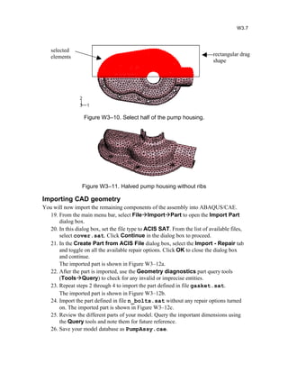 Figure W3–10. Select half of the pump housing.
Figure W3–11. Halved pump housing without ribs
Importing CAD geometry
You will now import the remaining components of the assembly into ABAQUS/CAE.
19. From the main menu bar, select FileImportPart to open the Import Part
dialog box.
20. In this dialog box, set the file type to ACIS SAT. From the list of available files,
select cover.sat. Click Continue in the dialog box to proceed.
21. In the Create Part from ACIS File dialog box, select the Import - Repair tab
and toggle on all the available repair options. Click OK to close the dialog box
and continue.
The imported part is shown in Figure W3–12a.
22. After the part is imported, use the Geometry diagnostics part query tools
(ToolsQuery) to check for any invalid or imprecise entities.
23. Repeat steps 2 through 4 to import the part defined in file gasket.sat.
The imported part is shown in Figure W3–12b.
24. Import the part defined in file n_bolts.sat without any repair options turned
on. The imported part is shown in Figure W3–12c.
25. Review the different parts of your model. Query the important dimensions using
the Query tools and note them for future reference.
26. Save your model database as PumpAssy.cae.
W3.7
rectangular drag
shape
selected
elements
 