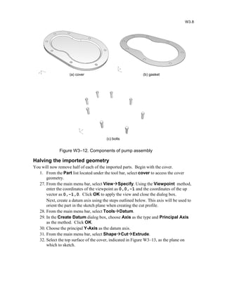 Figure W3–12. Components of pump assembly
Halving the imported geometry
You will now remove half of each of the imported parts. Begin with the cover.
1. From the Part list located under the tool bar, select cover to access the cover
geometry.
27. From the main menu bar, select ViewSpecify. Using the Viewpoint method,
enter the coordinates of the viewpoint as 0,0,-1 and the coordinates of the up
vector as 0,-1,0. Click OK to apply the view and close the dialog box.
Next, create a datum axis using the steps outlined below. This axis will be used to
orient the part in the sketch plane when creating the cut profile.
28. From the main menu bar, select ToolsDatum.
29. In the Create Datum dialog box, choose Axis as the type and Principal Axis
as the method. Click OK.
30. Choose the principal Y-Axis as the datum axis.
31. From the main menu bar, select ShapeCutExtrude.
32. Select the top surface of the cover, indicated in Figure W3–13, as the plane on
which to sketch.
W3.8
(a) cover (b) gasket
(c) bolts
 
