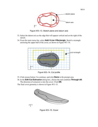 Figure W3–13. Sketch plane and datum axis
33. Select the datum axis as the edge that will appear vertical and on the right of the
sketch.
34. From the main menu bar, select AddLineRectangle. Sketch a rectangle
enclosing the upper half of the cover, as shown in Figure W3–14.
Figure W3–14. Cut profile
35. Click mouse button 2 to continue, and click Done in the prompt area.
36. In the Edit Cut Extrusion dialog box, choose the end condition Through All.
The direction of extrusion is into the cover. Click OK.
The final cover geometry is shown in Figure W3–15.
Figure W3–15. Cover
W3.9
sketch plane
datum axis
cut rectangle
 