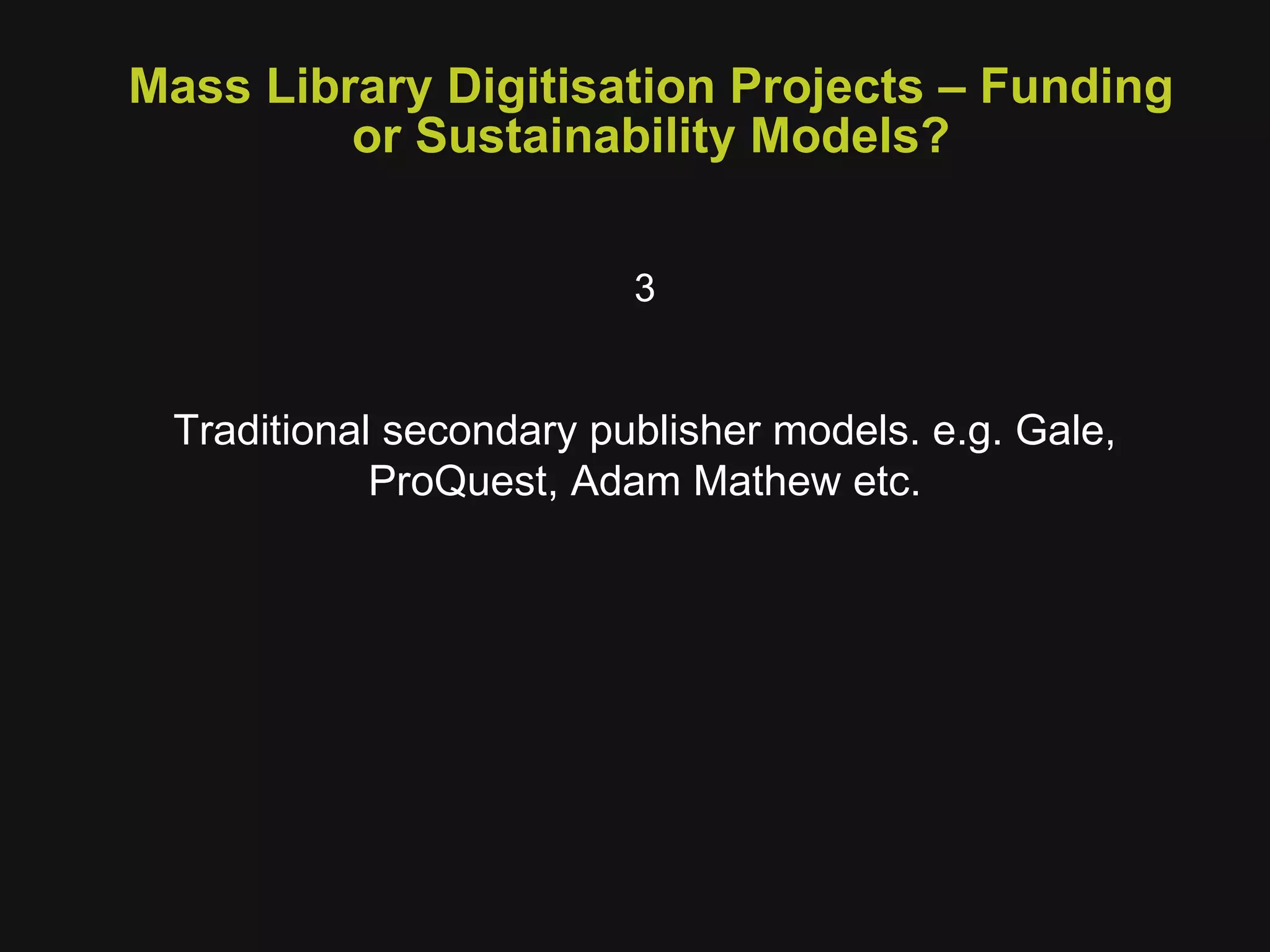 Mass Library Digitisation Projects – Funding or Sustainability Models? 3 Traditional secondary publisher models. e.g. Gale, ProQuest, Adam Mathew etc. 