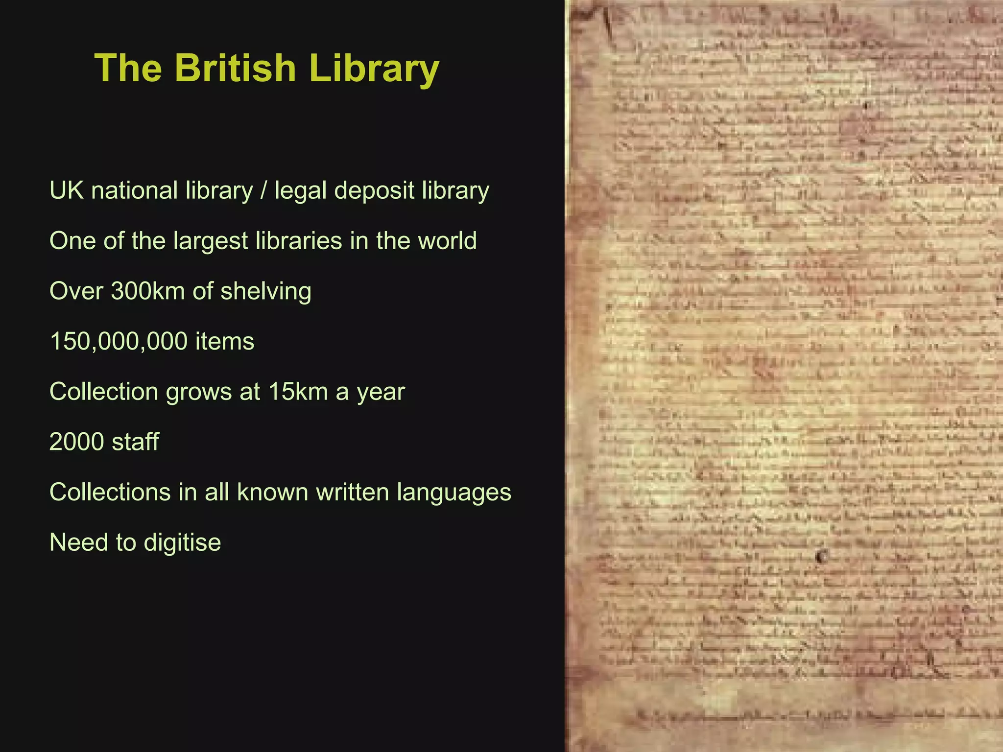 The British Library UK national library / legal deposit library One of the largest libraries in the world Over 300km of shelving 150,000,000 items Collection grows at 15km a year 2000 staff Collections in all known written languages Need to digitise 