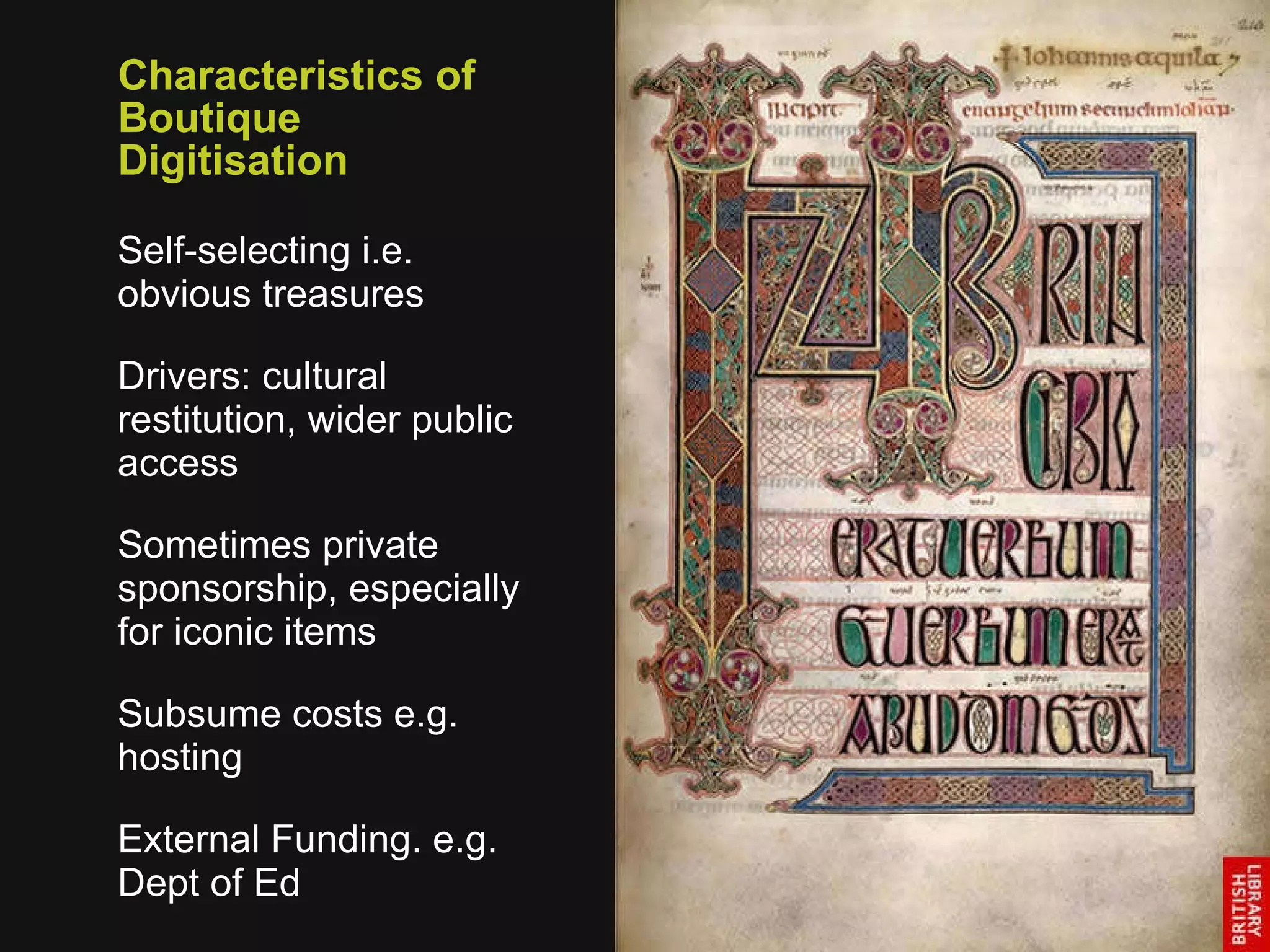 Characteristics of Boutique Digitisation Self-selecting i.e.  obvious treasures Drivers: cultural restitution, wider public access Sometimes private sponsorship, especially for iconic items Subsume costs e.g. hosting External Funding. e.g. Dept of Ed 