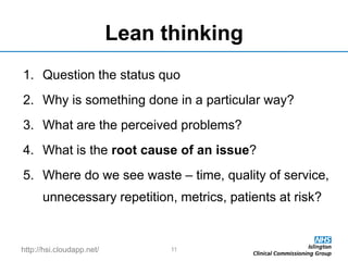 http://hsi.cloudapp.net/
Lean thinking
1. Question the status quo
2. Why is something done in a particular way?
3. What are the perceived problems?
4. What is the root cause of an issue?
5. Where do we see waste – time, quality of service,
unnecessary repetition, metrics, patients at risk?
11
 