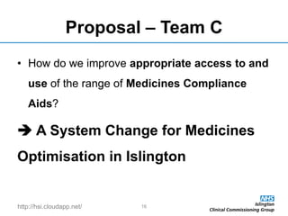 http://hsi.cloudapp.net/
Proposal – Team C
• How do we improve appropriate access to and
use of the range of Medicines Compliance
Aids?
 A System Change for Medicines
Optimisation in Islington
16
 