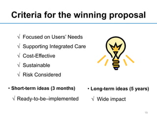 Criteria for the winning proposal
• Short-term ideas (3 months) • Long-term ideas (5 years)
19
√ Focused on Users’ Needs
√ Supporting Integrated Care
√ Cost-Effective
√ Sustainable
√ Risk Considered
√ Ready-to-be–implemented √ Wide impact
 