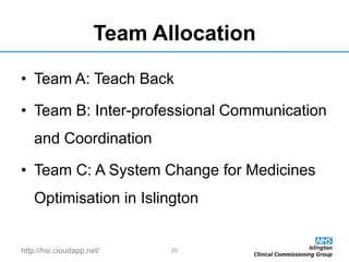 http://hsi.cloudapp.net/
Team Allocation
• Team A: Teach Back
• Team B: Inter-professional Communication
and Coordination
• Team C: A System Change for Medicines
Optimisation in Islington
20
 